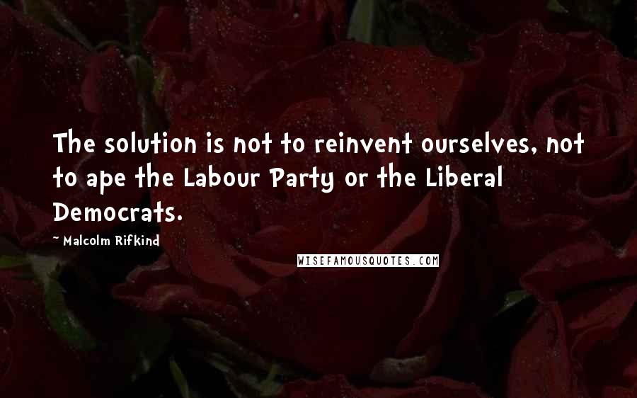 Malcolm Rifkind Quotes: The solution is not to reinvent ourselves, not to ape the Labour Party or the Liberal Democrats.