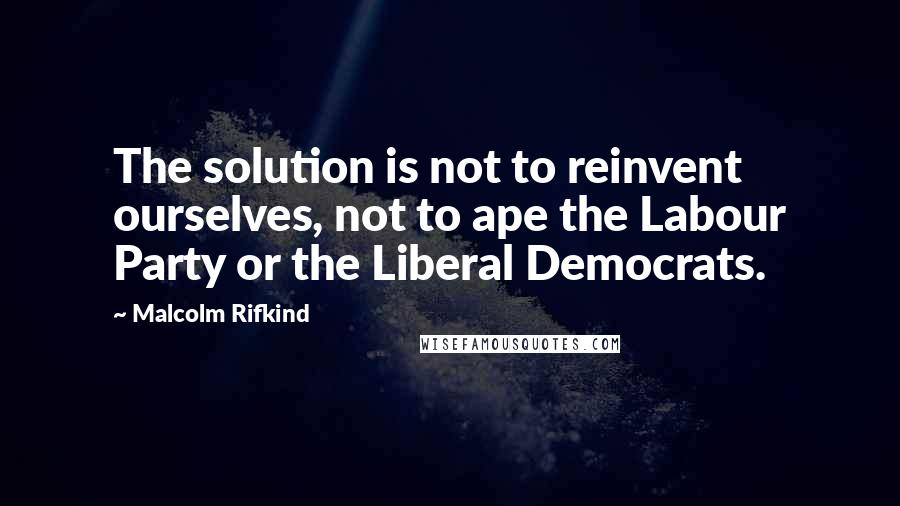 Malcolm Rifkind Quotes: The solution is not to reinvent ourselves, not to ape the Labour Party or the Liberal Democrats.