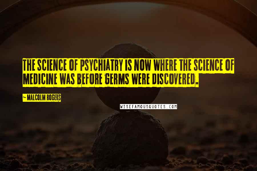 Malcolm Rogers Quotes: The science of psychiatry is now where the science of medicine was before germs were discovered.