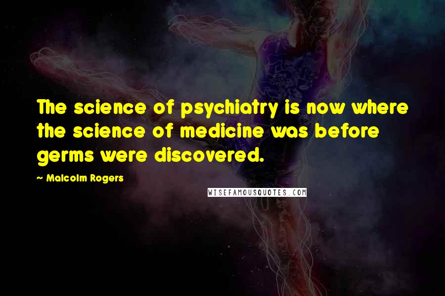 Malcolm Rogers Quotes: The science of psychiatry is now where the science of medicine was before germs were discovered.