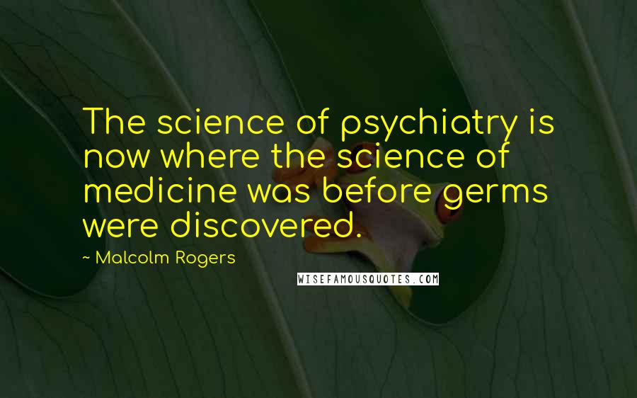 Malcolm Rogers Quotes: The science of psychiatry is now where the science of medicine was before germs were discovered.