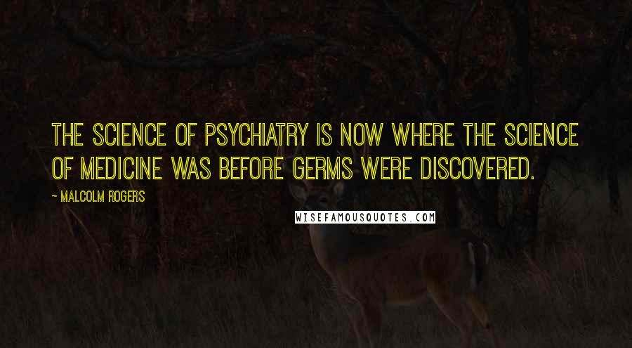 Malcolm Rogers Quotes: The science of psychiatry is now where the science of medicine was before germs were discovered.