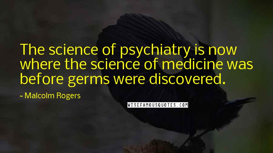 Malcolm Rogers Quotes: The science of psychiatry is now where the science of medicine was before germs were discovered.