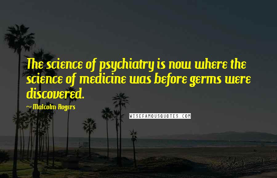 Malcolm Rogers Quotes: The science of psychiatry is now where the science of medicine was before germs were discovered.