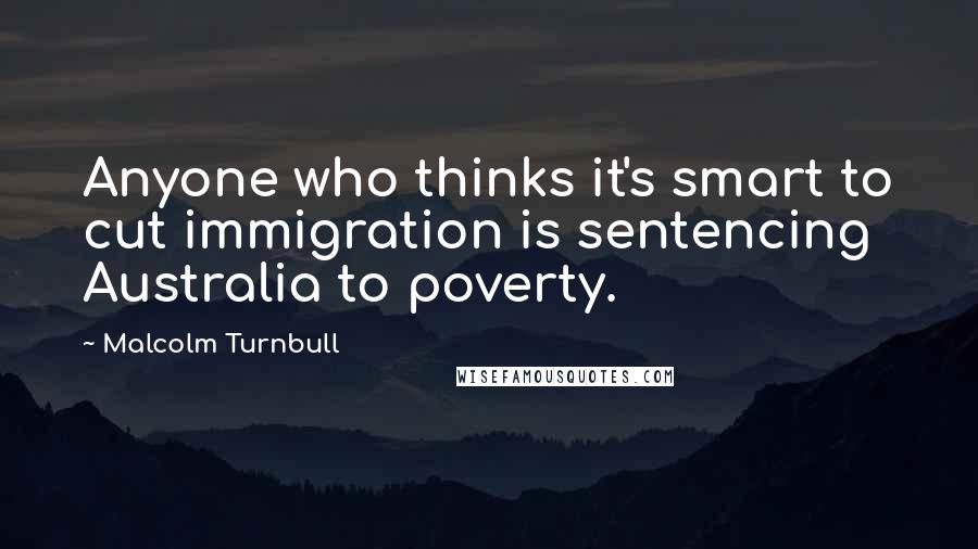 Malcolm Turnbull Quotes: Anyone who thinks it's smart to cut immigration is sentencing Australia to poverty.