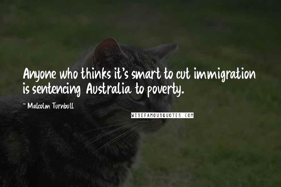 Malcolm Turnbull Quotes: Anyone who thinks it's smart to cut immigration is sentencing Australia to poverty.