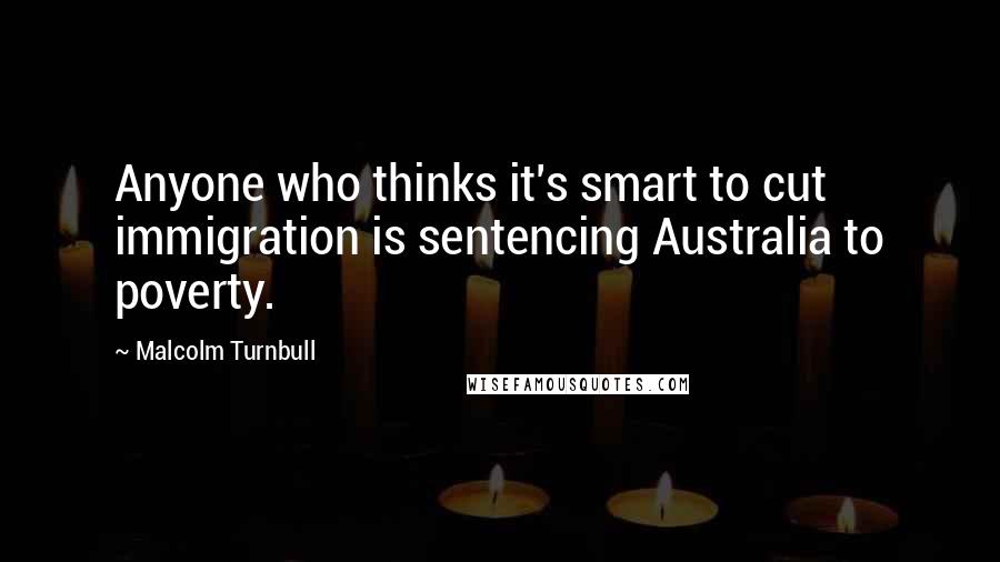 Malcolm Turnbull Quotes: Anyone who thinks it's smart to cut immigration is sentencing Australia to poverty.