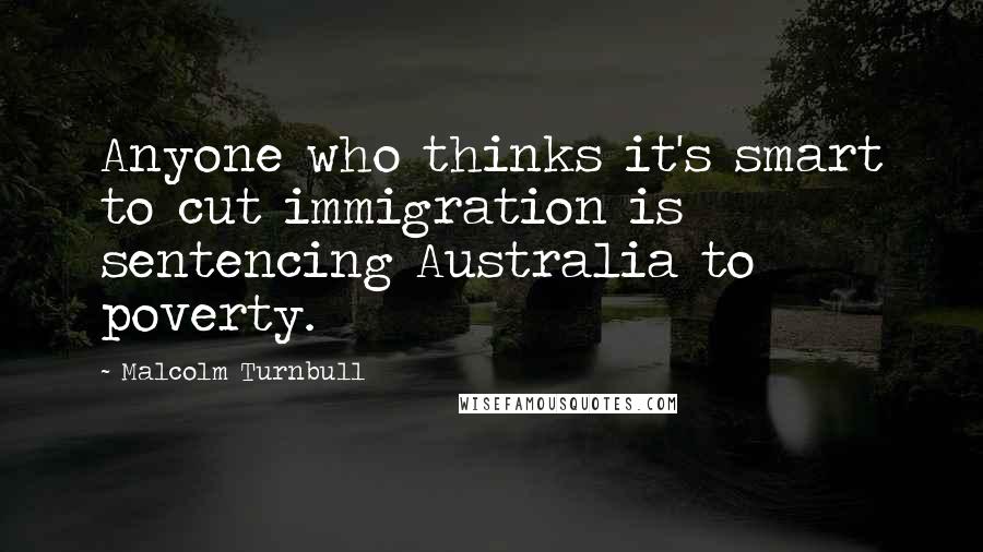 Malcolm Turnbull Quotes: Anyone who thinks it's smart to cut immigration is sentencing Australia to poverty.