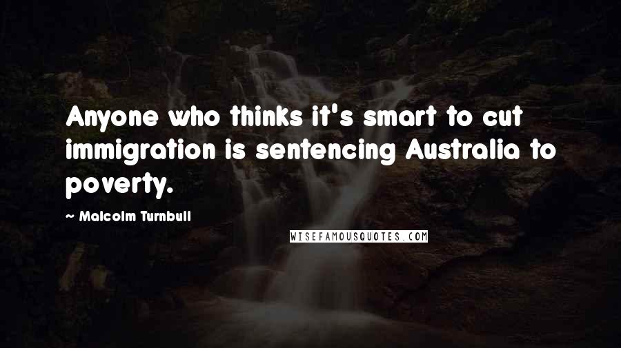 Malcolm Turnbull Quotes: Anyone who thinks it's smart to cut immigration is sentencing Australia to poverty.