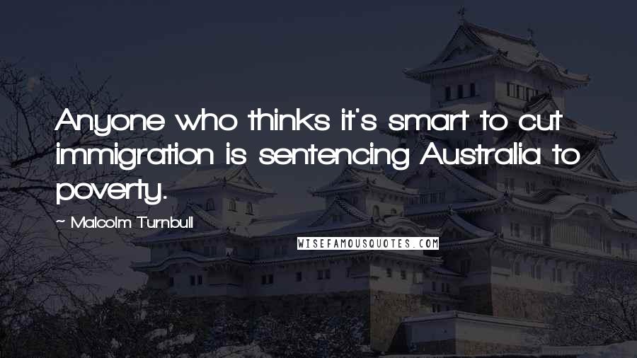 Malcolm Turnbull Quotes: Anyone who thinks it's smart to cut immigration is sentencing Australia to poverty.