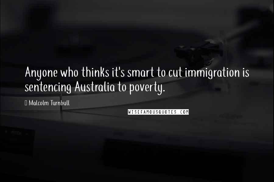 Malcolm Turnbull Quotes: Anyone who thinks it's smart to cut immigration is sentencing Australia to poverty.