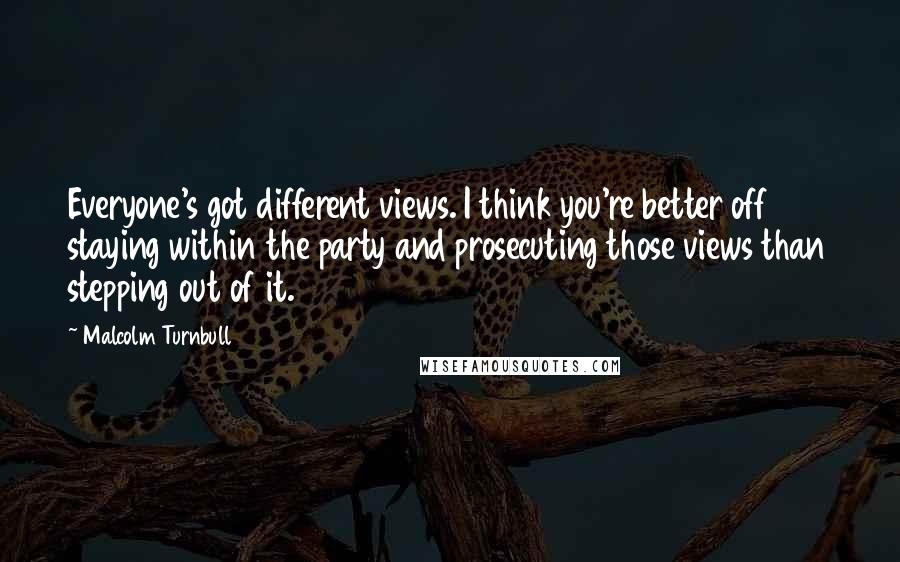 Malcolm Turnbull Quotes: Everyone's got different views. I think you're better off staying within the party and prosecuting those views than stepping out of it.