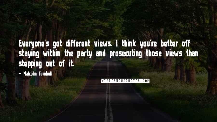 Malcolm Turnbull Quotes: Everyone's got different views. I think you're better off staying within the party and prosecuting those views than stepping out of it.