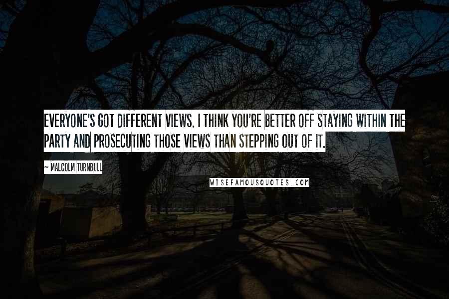 Malcolm Turnbull Quotes: Everyone's got different views. I think you're better off staying within the party and prosecuting those views than stepping out of it.