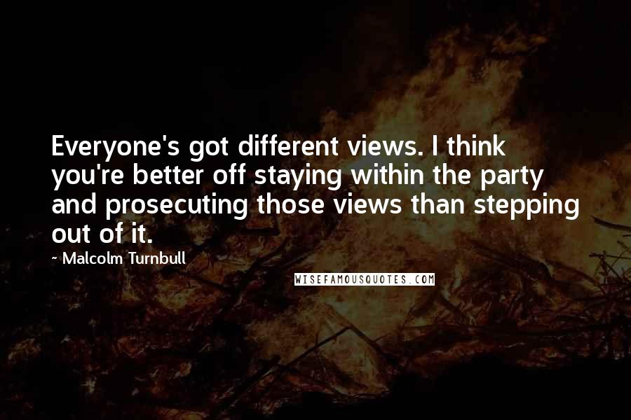 Malcolm Turnbull Quotes: Everyone's got different views. I think you're better off staying within the party and prosecuting those views than stepping out of it.