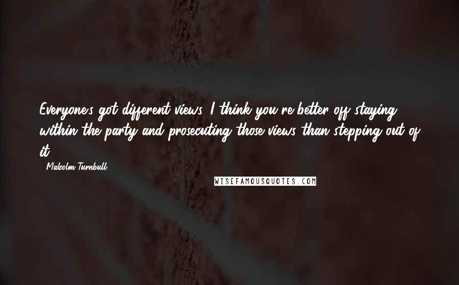 Malcolm Turnbull Quotes: Everyone's got different views. I think you're better off staying within the party and prosecuting those views than stepping out of it.