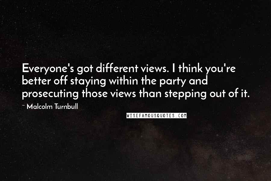 Malcolm Turnbull Quotes: Everyone's got different views. I think you're better off staying within the party and prosecuting those views than stepping out of it.