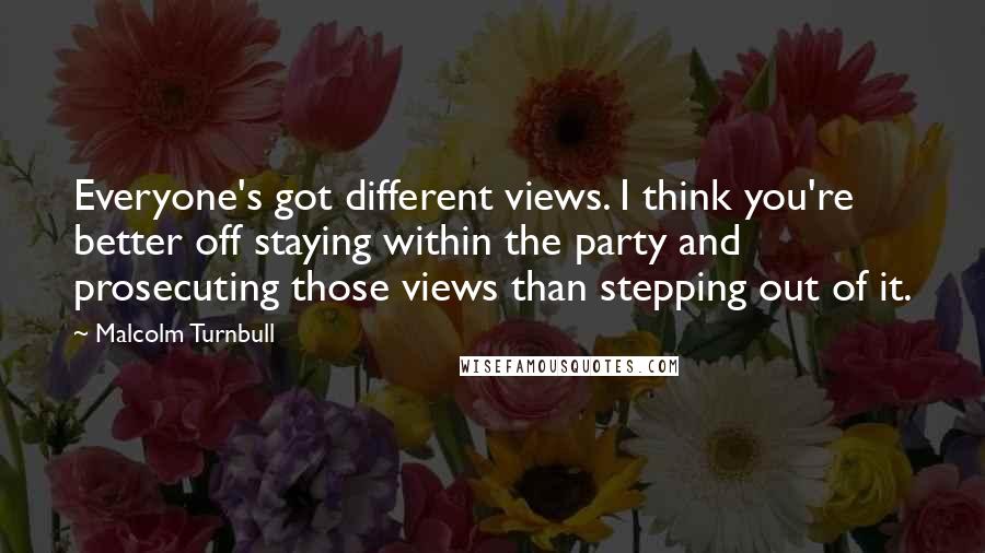 Malcolm Turnbull Quotes: Everyone's got different views. I think you're better off staying within the party and prosecuting those views than stepping out of it.