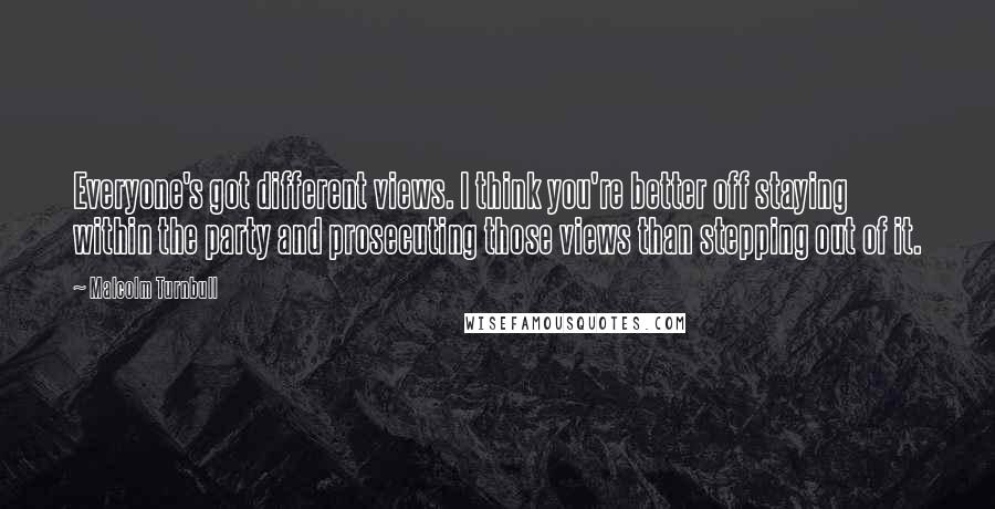 Malcolm Turnbull Quotes: Everyone's got different views. I think you're better off staying within the party and prosecuting those views than stepping out of it.