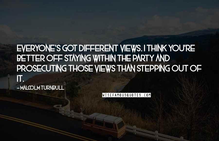 Malcolm Turnbull Quotes: Everyone's got different views. I think you're better off staying within the party and prosecuting those views than stepping out of it.