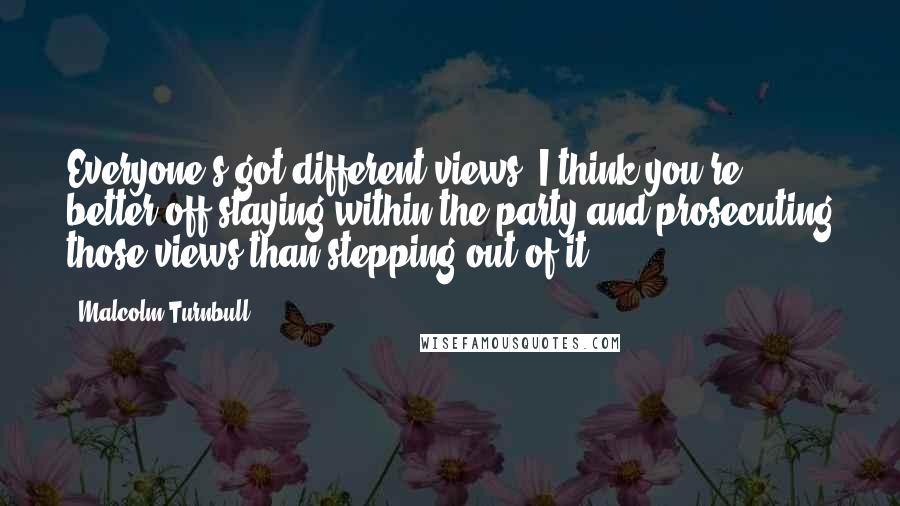 Malcolm Turnbull Quotes: Everyone's got different views. I think you're better off staying within the party and prosecuting those views than stepping out of it.