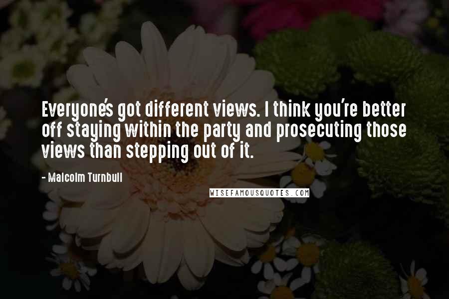 Malcolm Turnbull Quotes: Everyone's got different views. I think you're better off staying within the party and prosecuting those views than stepping out of it.