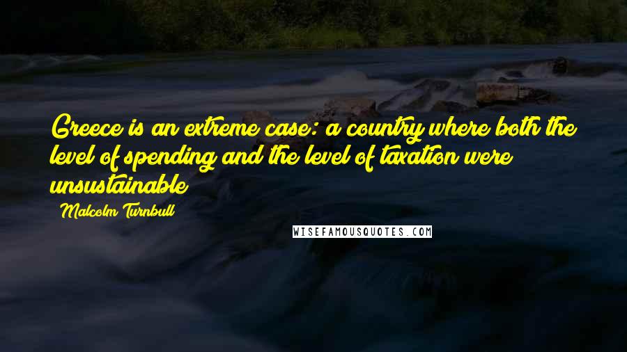 Malcolm Turnbull Quotes: Greece is an extreme case: a country where both the level of spending and the level of taxation were unsustainable!