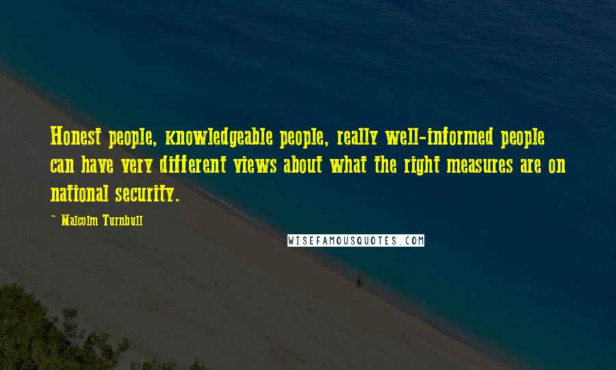 Malcolm Turnbull Quotes: Honest people, knowledgeable people, really well-informed people can have very different views about what the right measures are on national security.