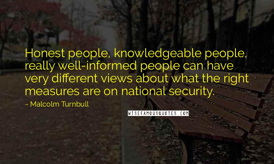 Malcolm Turnbull Quotes: Honest people, knowledgeable people, really well-informed people can have very different views about what the right measures are on national security.