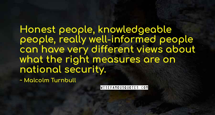 Malcolm Turnbull Quotes: Honest people, knowledgeable people, really well-informed people can have very different views about what the right measures are on national security.