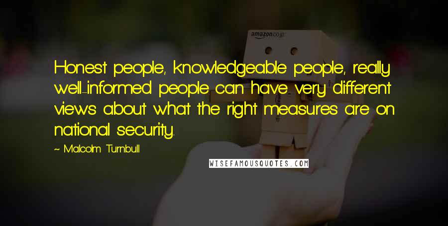 Malcolm Turnbull Quotes: Honest people, knowledgeable people, really well-informed people can have very different views about what the right measures are on national security.