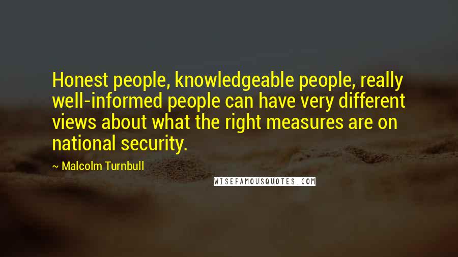 Malcolm Turnbull Quotes: Honest people, knowledgeable people, really well-informed people can have very different views about what the right measures are on national security.