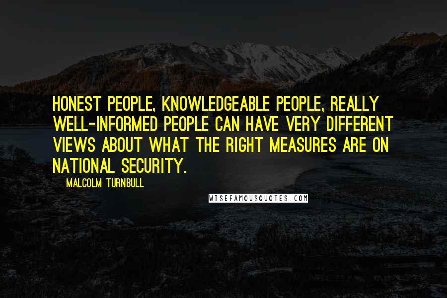 Malcolm Turnbull Quotes: Honest people, knowledgeable people, really well-informed people can have very different views about what the right measures are on national security.