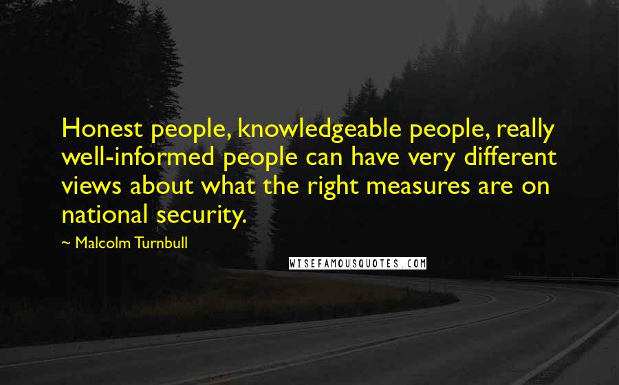 Malcolm Turnbull Quotes: Honest people, knowledgeable people, really well-informed people can have very different views about what the right measures are on national security.