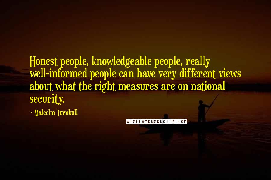 Malcolm Turnbull Quotes: Honest people, knowledgeable people, really well-informed people can have very different views about what the right measures are on national security.