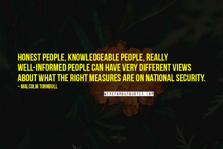 Malcolm Turnbull Quotes: Honest people, knowledgeable people, really well-informed people can have very different views about what the right measures are on national security.