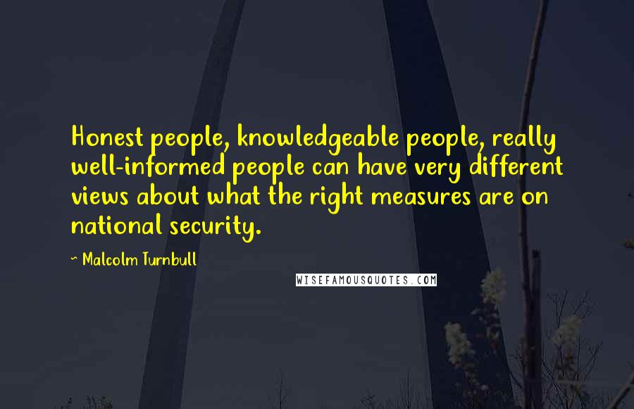 Malcolm Turnbull Quotes: Honest people, knowledgeable people, really well-informed people can have very different views about what the right measures are on national security.