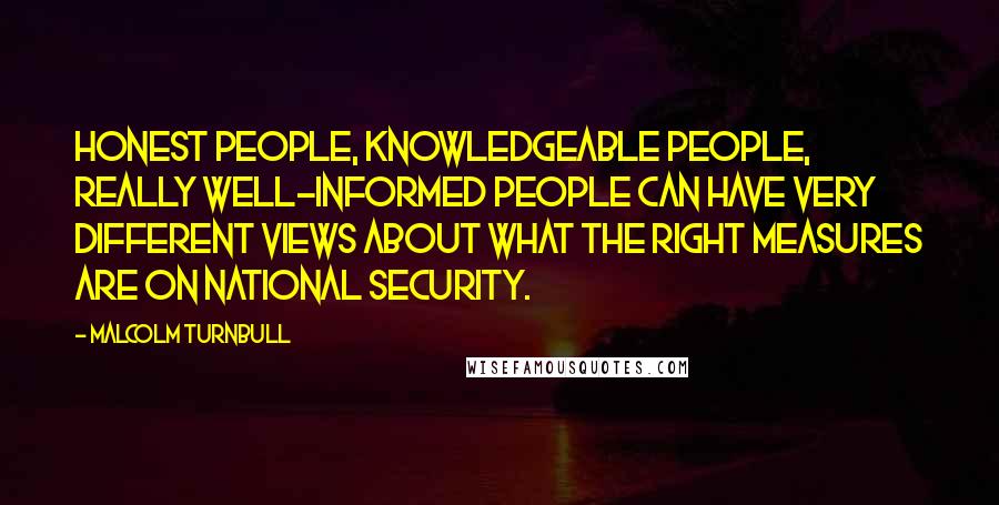 Malcolm Turnbull Quotes: Honest people, knowledgeable people, really well-informed people can have very different views about what the right measures are on national security.