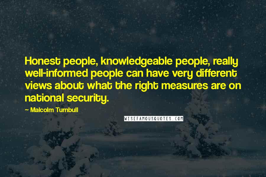 Malcolm Turnbull Quotes: Honest people, knowledgeable people, really well-informed people can have very different views about what the right measures are on national security.