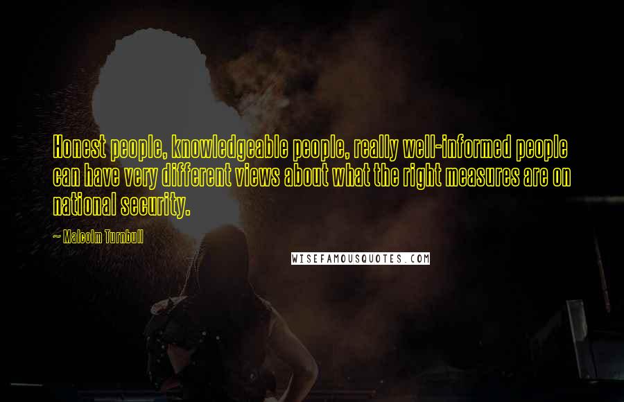 Malcolm Turnbull Quotes: Honest people, knowledgeable people, really well-informed people can have very different views about what the right measures are on national security.