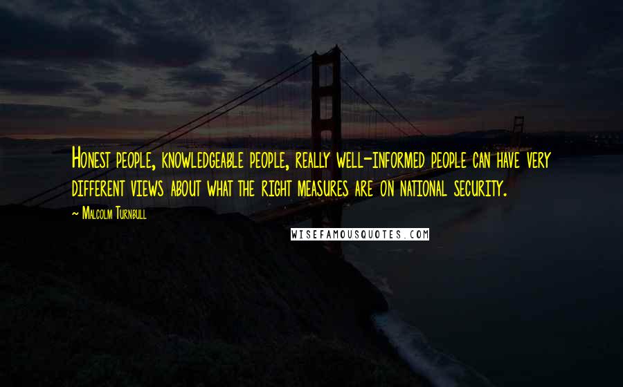 Malcolm Turnbull Quotes: Honest people, knowledgeable people, really well-informed people can have very different views about what the right measures are on national security.