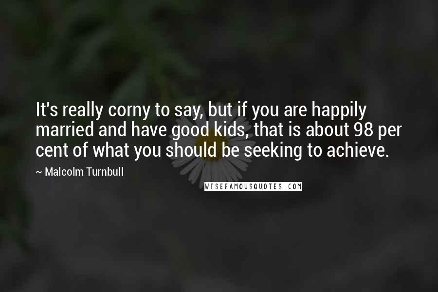 Malcolm Turnbull Quotes: It's really corny to say, but if you are happily married and have good kids, that is about 98 per cent of what you should be seeking to achieve.