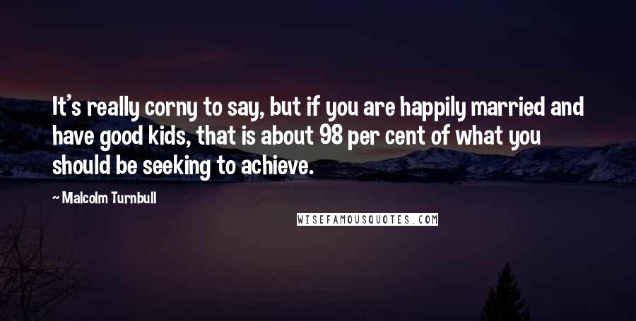 Malcolm Turnbull Quotes: It's really corny to say, but if you are happily married and have good kids, that is about 98 per cent of what you should be seeking to achieve.