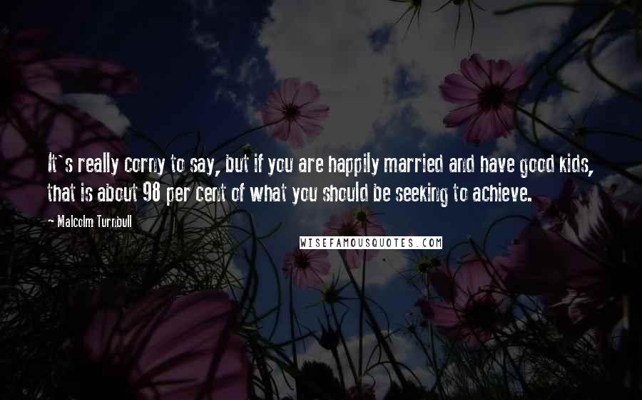 Malcolm Turnbull Quotes: It's really corny to say, but if you are happily married and have good kids, that is about 98 per cent of what you should be seeking to achieve.