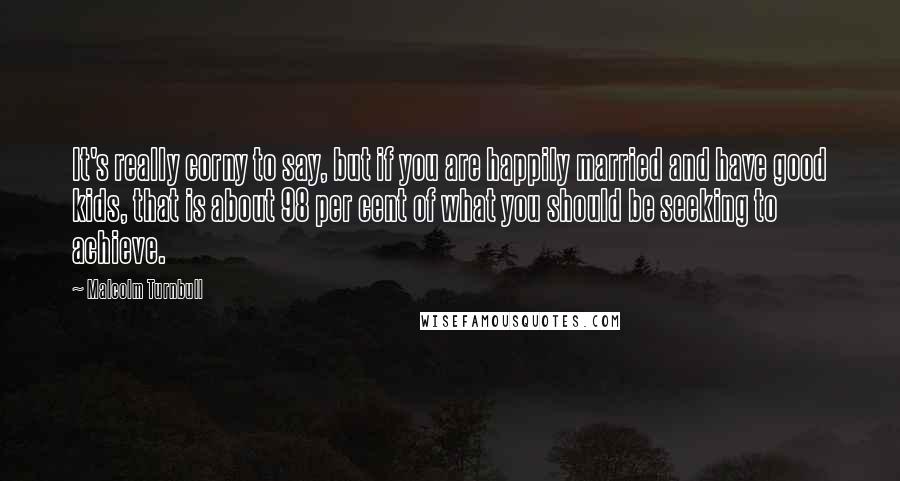 Malcolm Turnbull Quotes: It's really corny to say, but if you are happily married and have good kids, that is about 98 per cent of what you should be seeking to achieve.