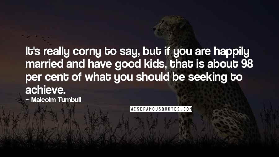 Malcolm Turnbull Quotes: It's really corny to say, but if you are happily married and have good kids, that is about 98 per cent of what you should be seeking to achieve.