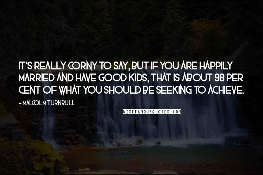 Malcolm Turnbull Quotes: It's really corny to say, but if you are happily married and have good kids, that is about 98 per cent of what you should be seeking to achieve.