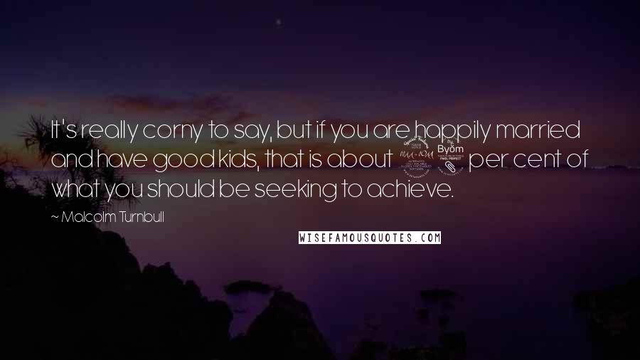 Malcolm Turnbull Quotes: It's really corny to say, but if you are happily married and have good kids, that is about 98 per cent of what you should be seeking to achieve.