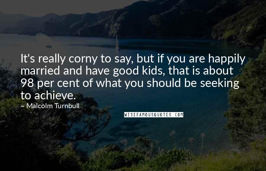 Malcolm Turnbull Quotes: It's really corny to say, but if you are happily married and have good kids, that is about 98 per cent of what you should be seeking to achieve.