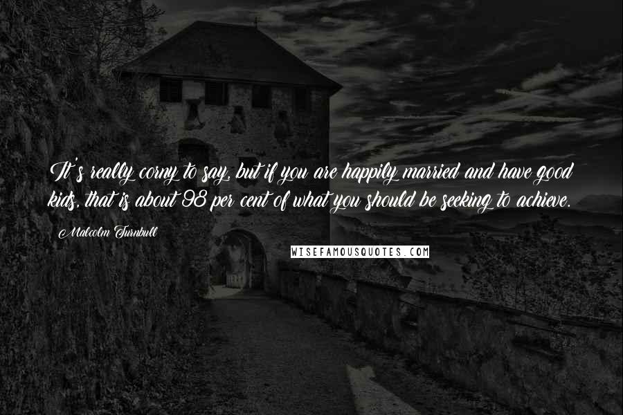 Malcolm Turnbull Quotes: It's really corny to say, but if you are happily married and have good kids, that is about 98 per cent of what you should be seeking to achieve.